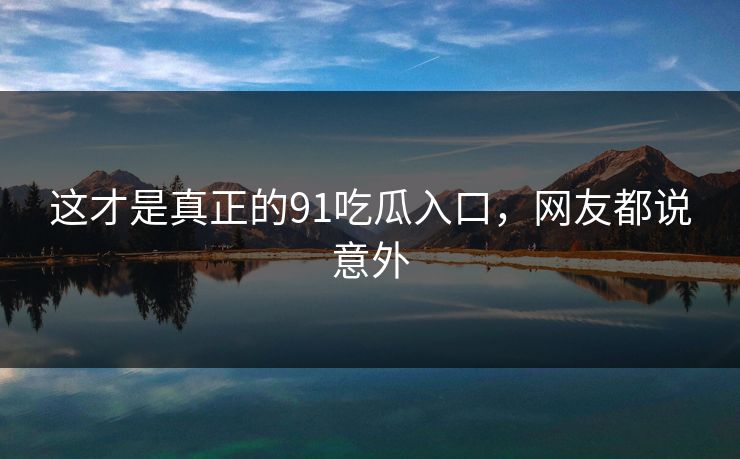 这才是真正的91吃瓜入口，网友都说意外