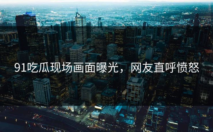 91吃瓜现场画面曝光，网友直呼愤怒