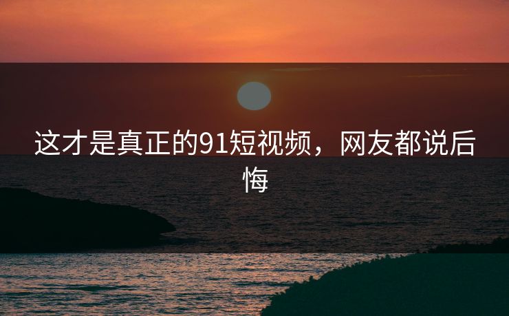 这才是真正的91短视频，网友都说后悔