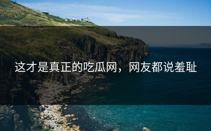 这才是真正的吃瓜网，网友都说羞耻