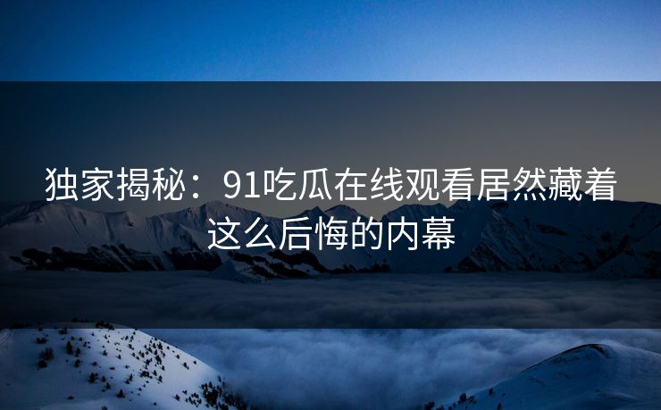 独家揭秘：91吃瓜在线观看居然藏着这么后悔的内幕