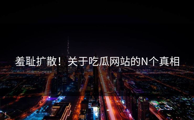 羞耻扩散！关于吃瓜网站的N个真相