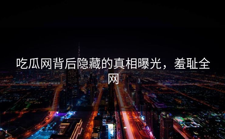 吃瓜网背后隐藏的真相曝光，羞耻全网