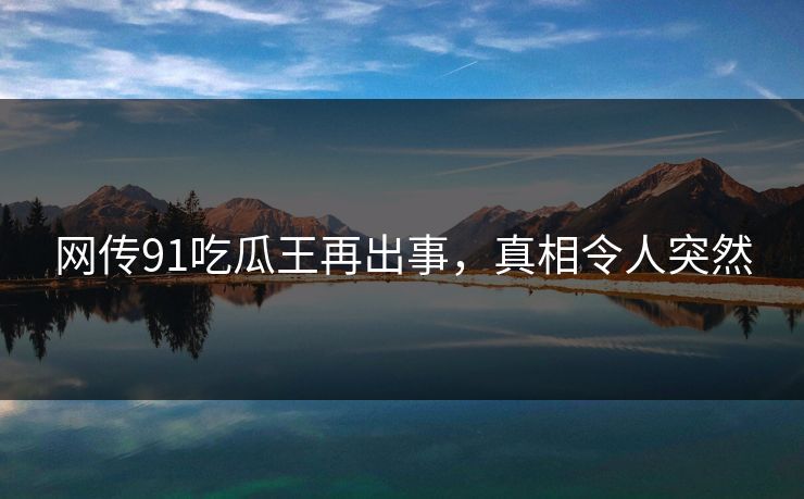 网传91吃瓜王再出事，真相令人突然