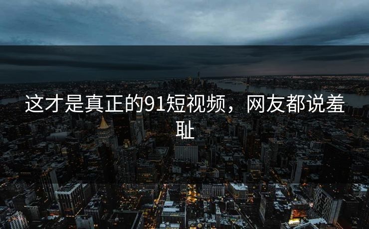 这才是真正的91短视频，网友都说羞耻
