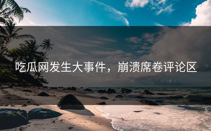 吃瓜网发生大事件，崩溃席卷评论区