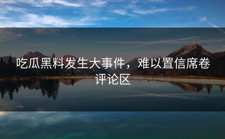 吃瓜黑料发生大事件，难以置信席卷评论区