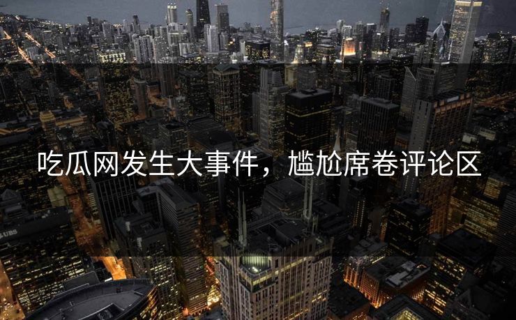 吃瓜网发生大事件，尴尬席卷评论区