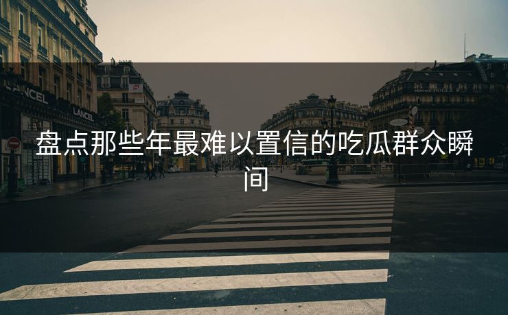 盘点那些年最难以置信的吃瓜群众瞬间