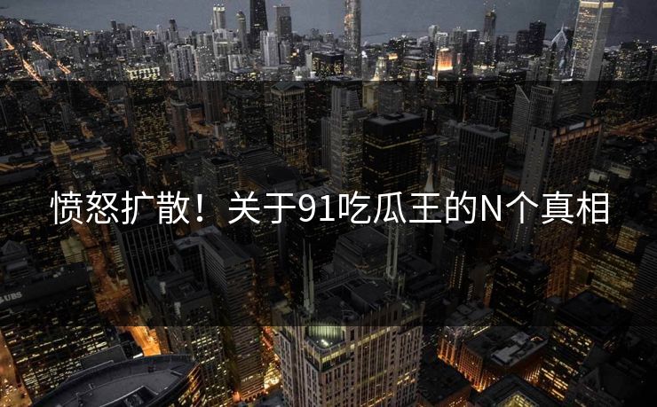 愤怒扩散！关于91吃瓜王的N个真相
