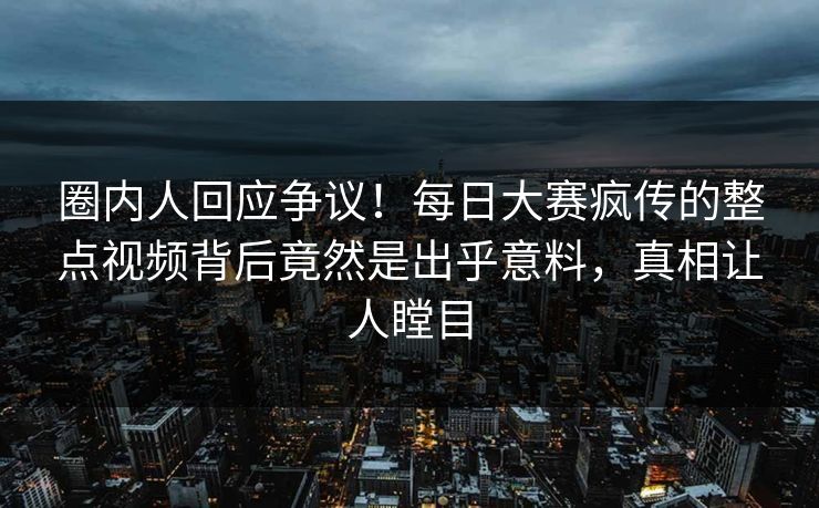 圈内人回应争议！每日大赛疯传的整点视频背后竟然是出乎意料，真相让人瞠目