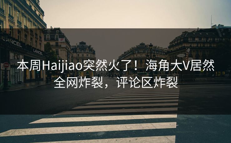 本周Haijiao突然火了！海角大V居然全网炸裂，评论区炸裂