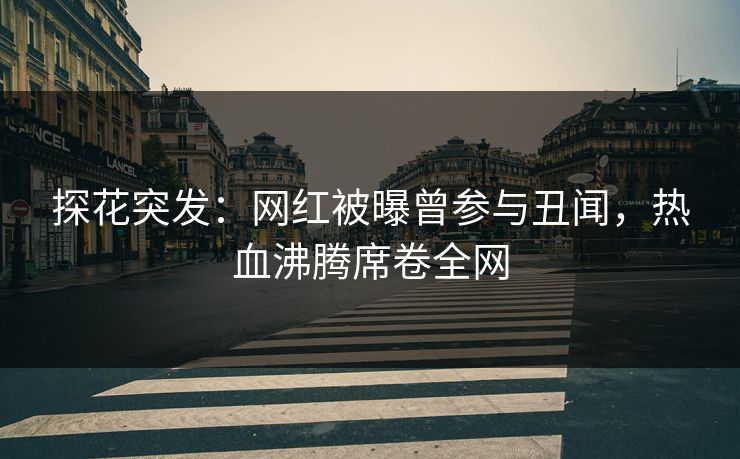 探花突发：网红被曝曾参与丑闻，热血沸腾席卷全网