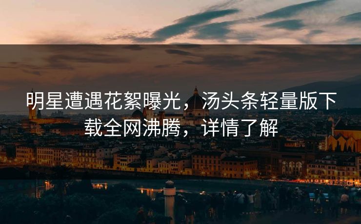 明星遭遇花絮曝光，汤头条轻量版下载全网沸腾，详情了解