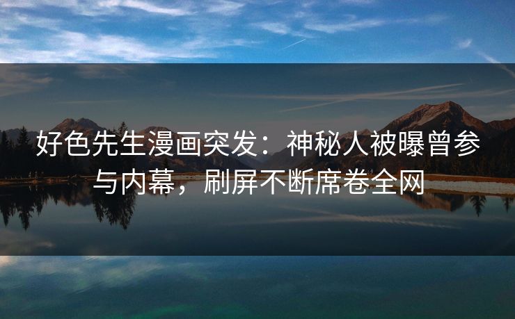 好色先生漫画突发：神秘人被曝曾参与内幕，刷屏不断席卷全网