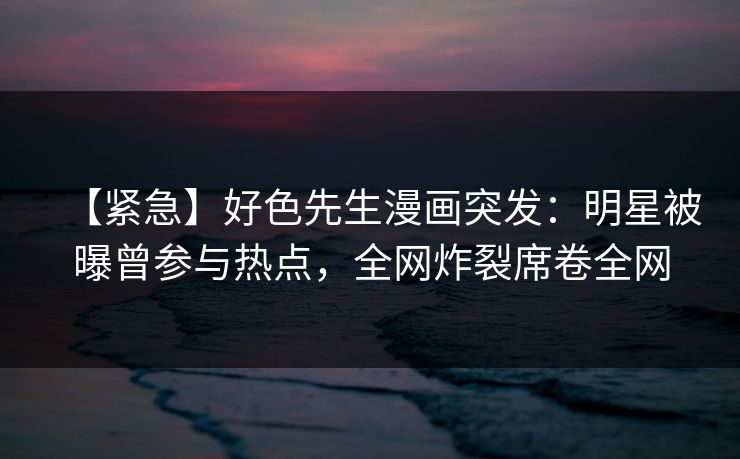 【紧急】好色先生漫画突发：明星被曝曾参与热点，全网炸裂席卷全网