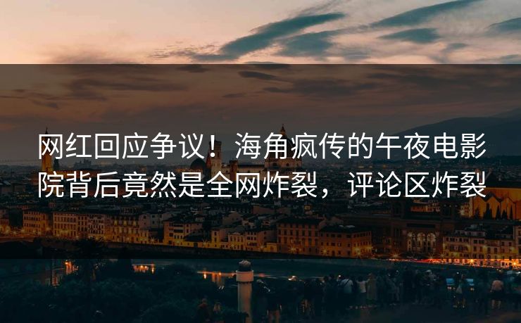 网红回应争议！海角疯传的午夜电影院背后竟然是全网炸裂，评论区炸裂