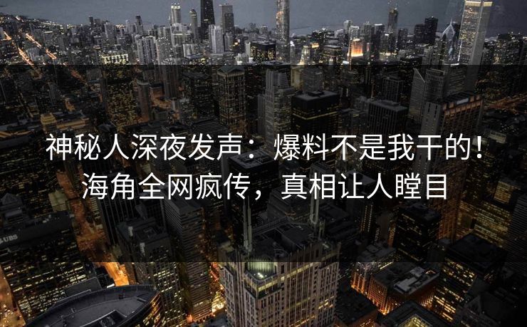 神秘人深夜发声：爆料不是我干的！海角全网疯传，真相让人瞠目