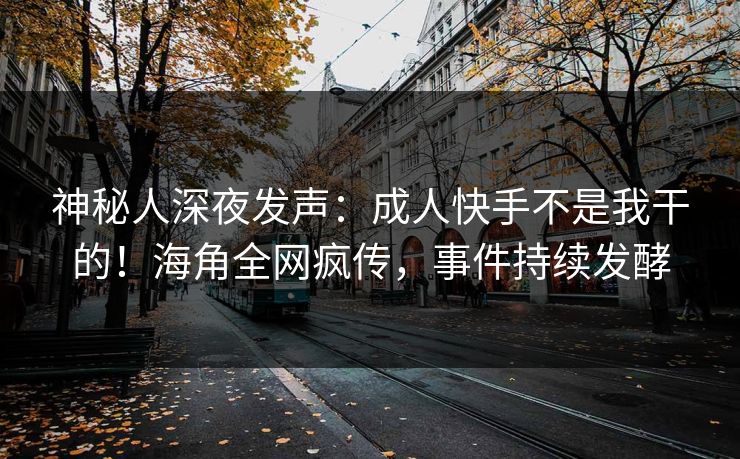 神秘人深夜发声：成人快手不是我干的！海角全网疯传，事件持续发酵