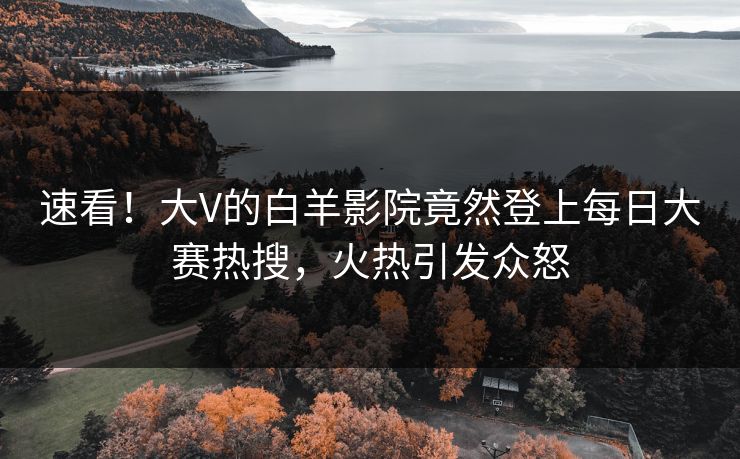 速看！大V的白羊影院竟然登上每日大赛热搜，火热引发众怒