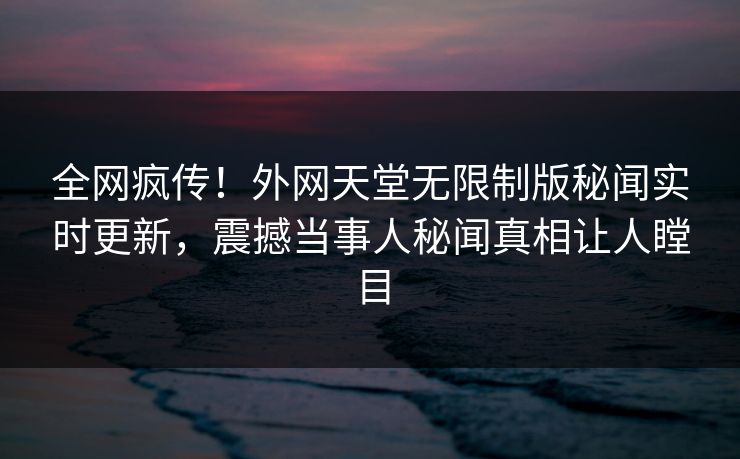 全网疯传！外网天堂无限制版秘闻实时更新，震撼当事人秘闻真相让人瞠目