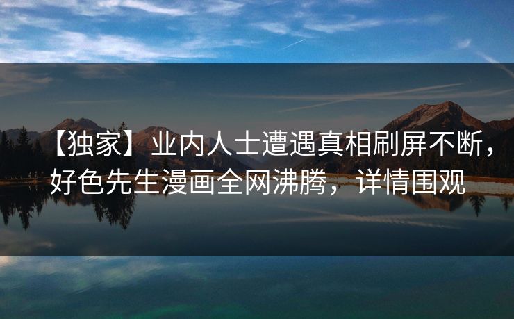 【独家】业内人士遭遇真相刷屏不断，好色先生漫画全网沸腾，详情围观