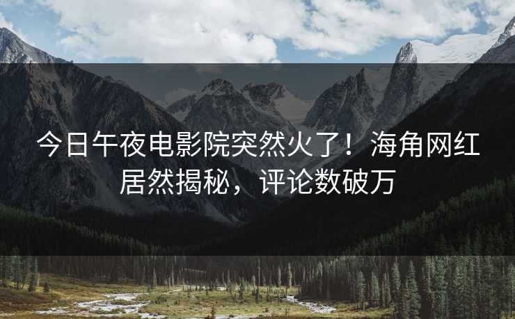 今日午夜电影院突然火了！海角网红居然揭秘，评论数破万
