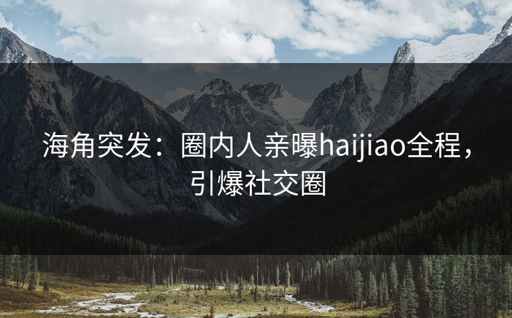 海角突发：圈内人亲曝haijiao全程，引爆社交圈