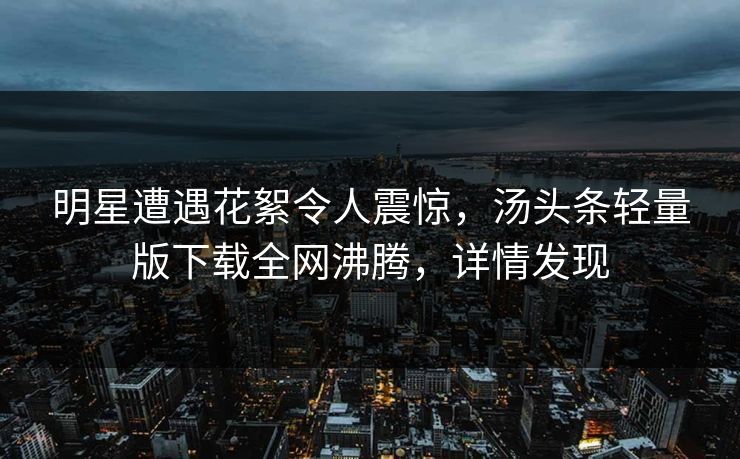 明星遭遇花絮令人震惊，汤头条轻量版下载全网沸腾，详情发现