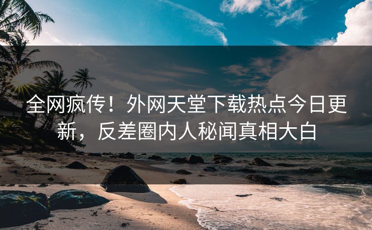 全网疯传！外网天堂下载热点今日更新，反差圈内人秘闻真相大白