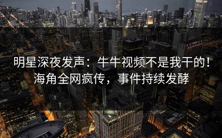明星深夜发声：牛牛视频不是我干的！海角全网疯传，事件持续发酵