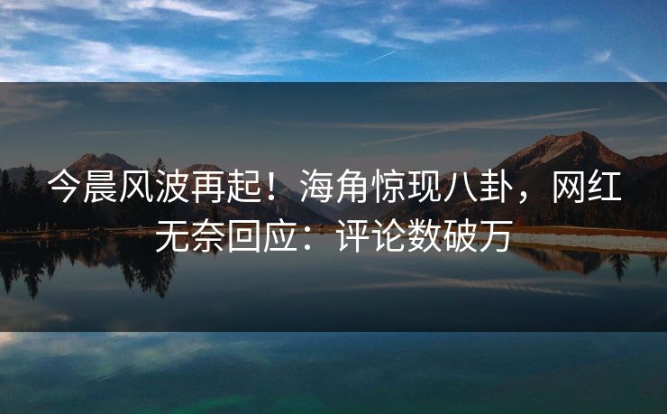 今晨风波再起！海角惊现八卦，网红无奈回应：评论数破万