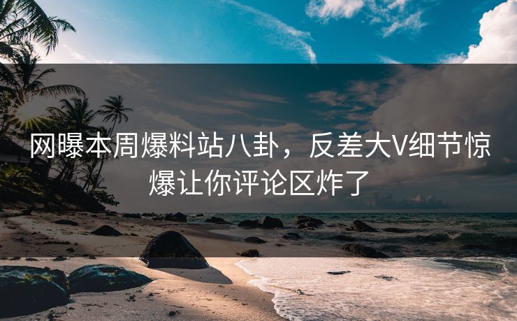 网曝本周爆料站八卦，反差大V细节惊爆让你评论区炸了