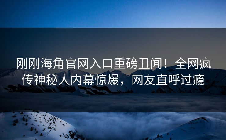 刚刚海角官网入口重磅丑闻！全网疯传神秘人内幕惊爆，网友直呼过瘾