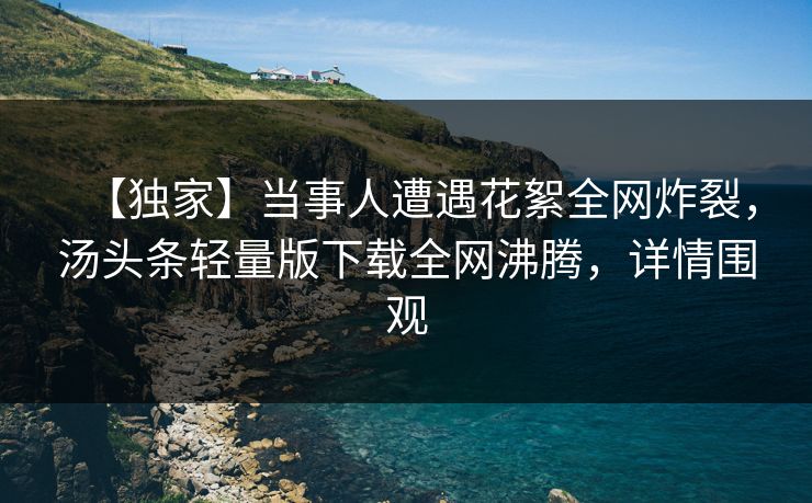 【独家】当事人遭遇花絮全网炸裂，汤头条轻量版下载全网沸腾，详情围观