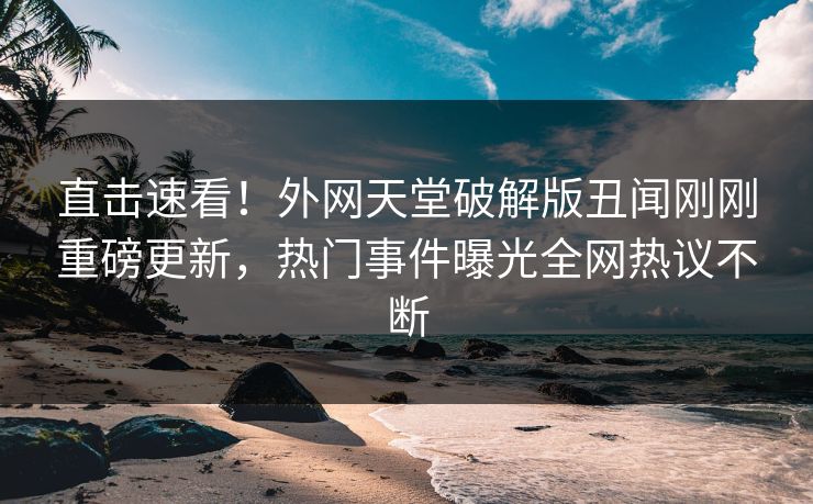 直击速看！外网天堂破解版丑闻刚刚重磅更新，热门事件曝光全网热议不断