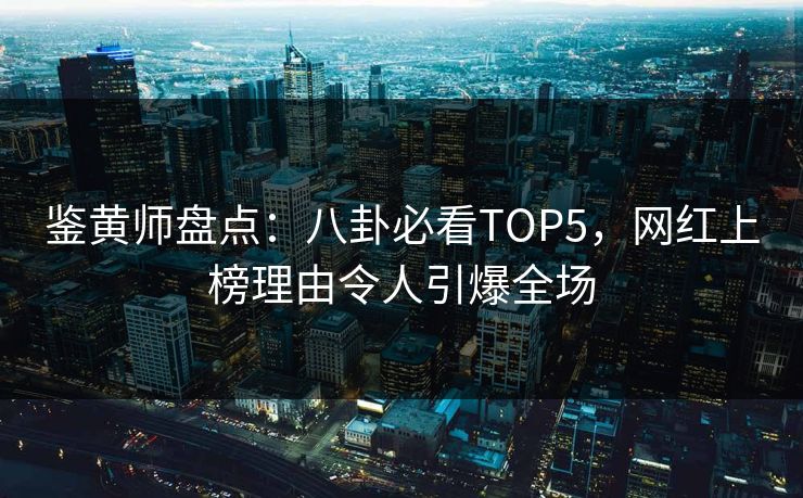 鉴黄师盘点：八卦必看TOP5，网红上榜理由令人引爆全场