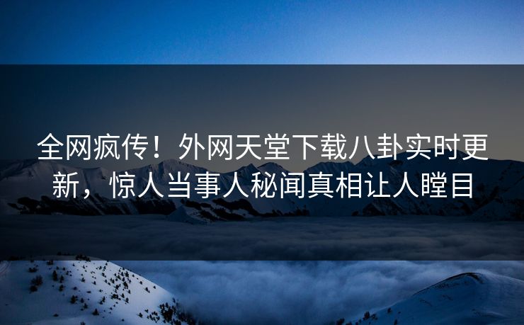 全网疯传！外网天堂下载八卦实时更新，惊人当事人秘闻真相让人瞠目