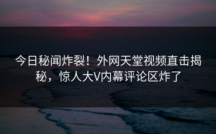 今日秘闻炸裂！外网天堂视频直击揭秘，惊人大V内幕评论区炸了