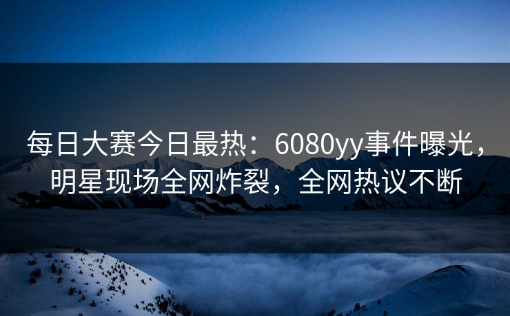 每日大赛今日最热：6080yy事件曝光，明星现场全网炸裂，全网热议不断