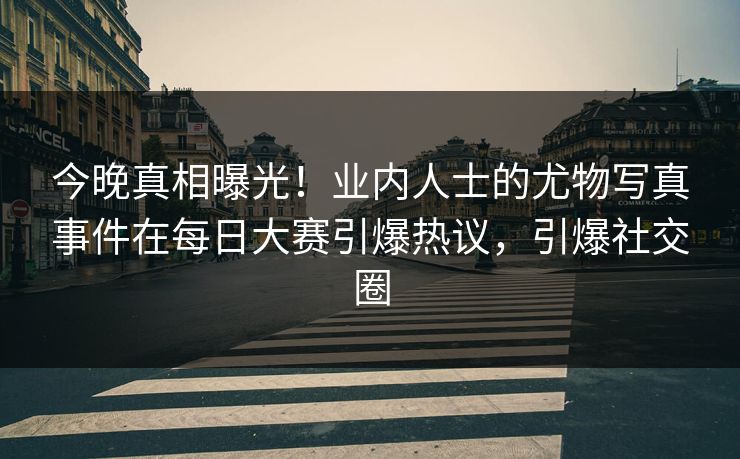 今晚真相曝光！业内人士的尤物写真事件在每日大赛引爆热议，引爆社交圈