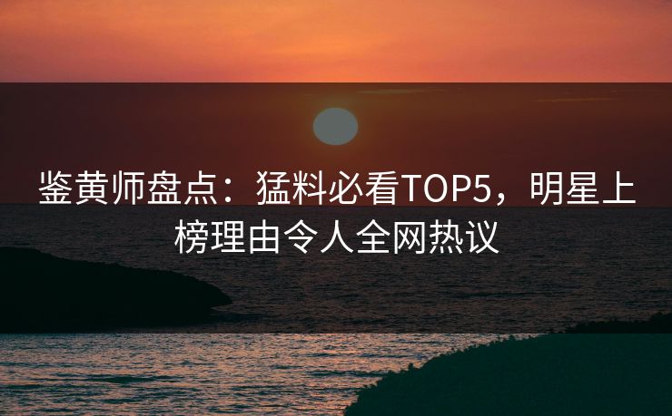 鉴黄师盘点：猛料必看TOP5，明星上榜理由令人全网热议