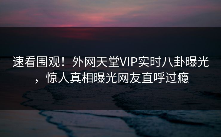 速看围观！外网天堂VIP实时八卦曝光，惊人真相曝光网友直呼过瘾