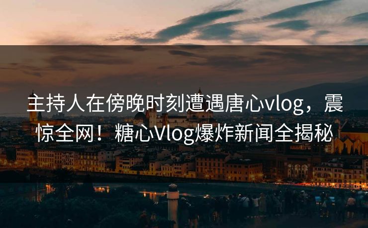主持人在傍晚时刻遭遇唐心vlog，震惊全网！糖心Vlog爆炸新闻全揭秘