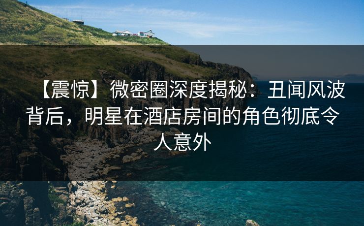 【震惊】微密圈深度揭秘：丑闻风波背后，明星在酒店房间的角色彻底令人意外