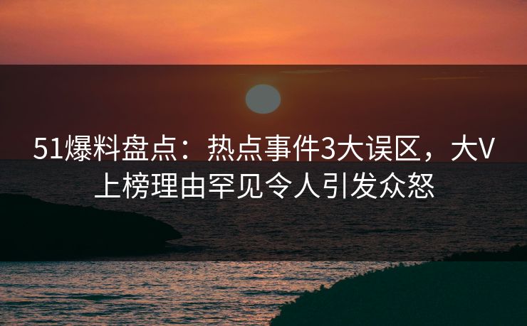 51爆料盘点：热点事件3大误区，大V上榜理由罕见令人引发众怒