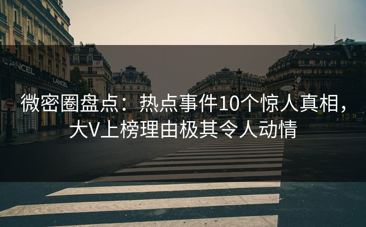 微密圈盘点：热点事件10个惊人真相，大V上榜理由极其令人动情
