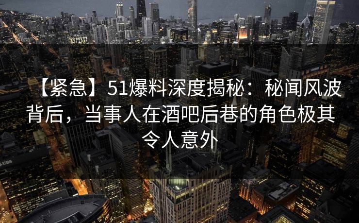【紧急】51爆料深度揭秘：秘闻风波背后，当事人在酒吧后巷的角色极其令人意外
