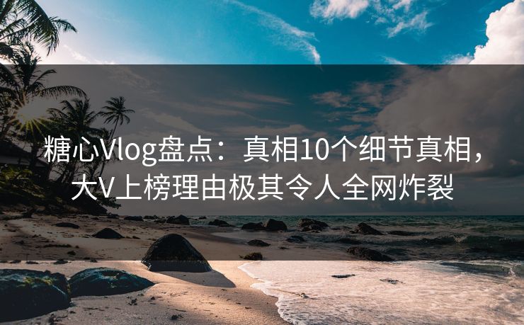 糖心Vlog盘点：真相10个细节真相，大V上榜理由极其令人全网炸裂
