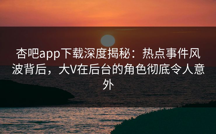 杏吧app下载深度揭秘：热点事件风波背后，大V在后台的角色彻底令人意外